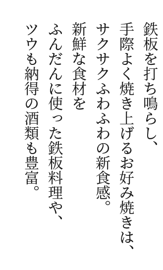 鉄板を打ち鳴らし、手際よく焼き上げるお好み焼きは、サクサクふわふわの新食感。新鮮な食材をふんだんに使った鉄板料理や、ツウも納得の酒類も豊富。